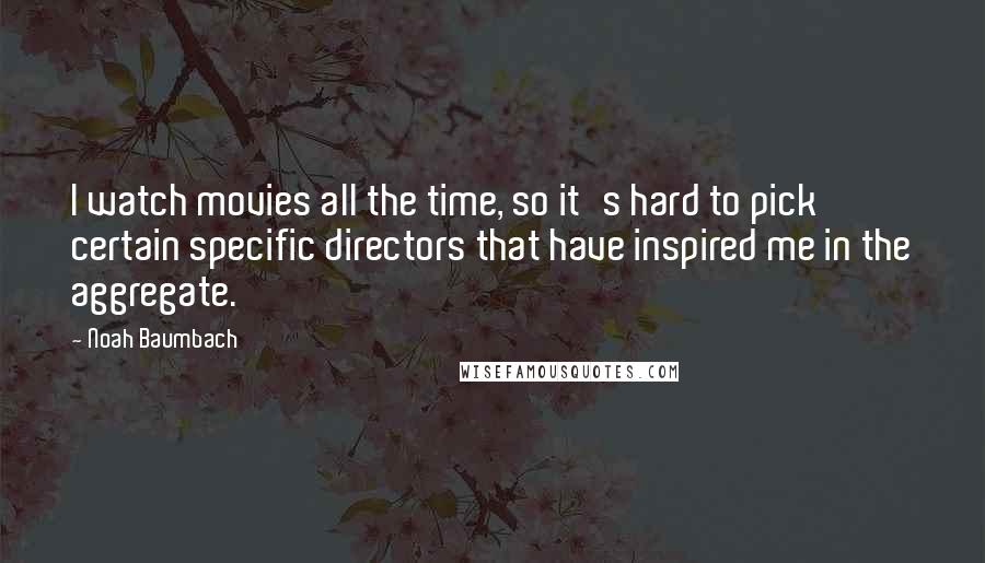Noah Baumbach Quotes: I watch movies all the time, so it's hard to pick certain specific directors that have inspired me in the aggregate.