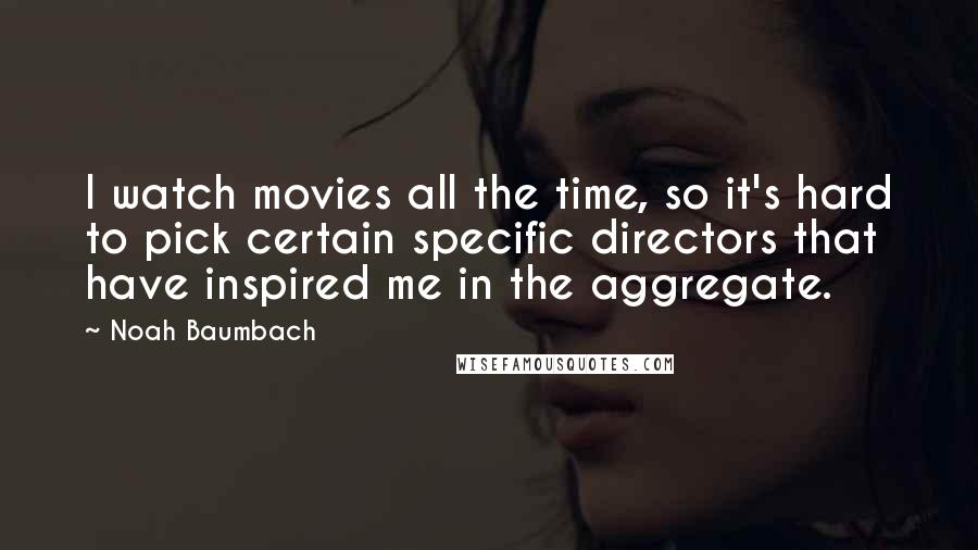 Noah Baumbach Quotes: I watch movies all the time, so it's hard to pick certain specific directors that have inspired me in the aggregate.