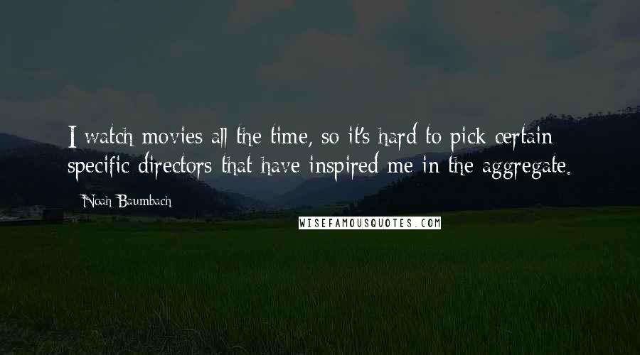 Noah Baumbach Quotes: I watch movies all the time, so it's hard to pick certain specific directors that have inspired me in the aggregate.