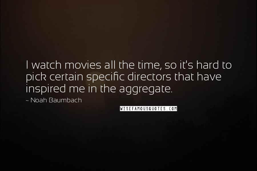 Noah Baumbach Quotes: I watch movies all the time, so it's hard to pick certain specific directors that have inspired me in the aggregate.