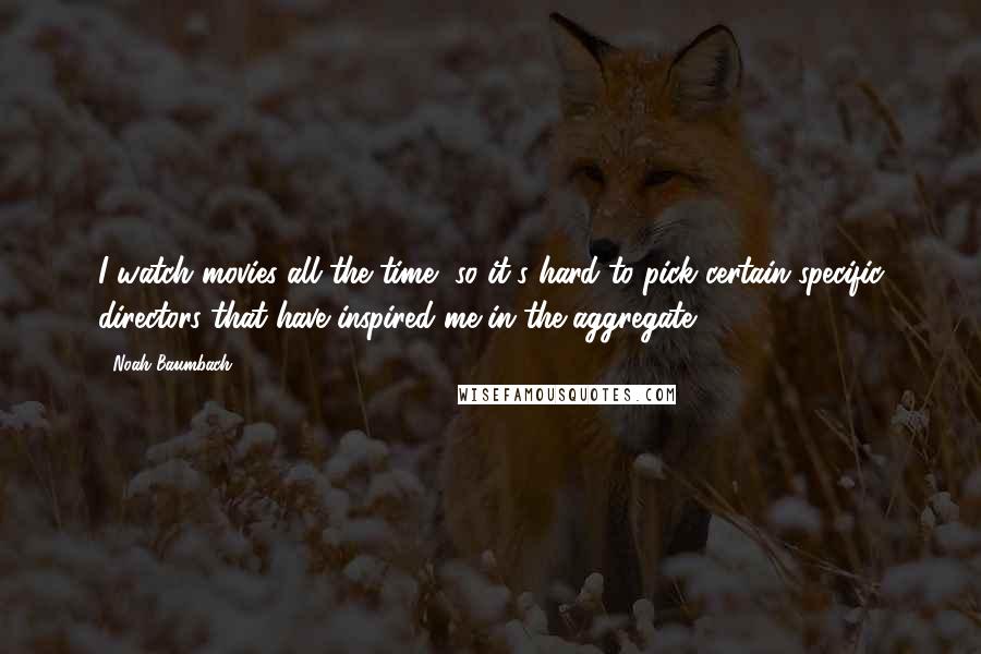 Noah Baumbach Quotes: I watch movies all the time, so it's hard to pick certain specific directors that have inspired me in the aggregate.