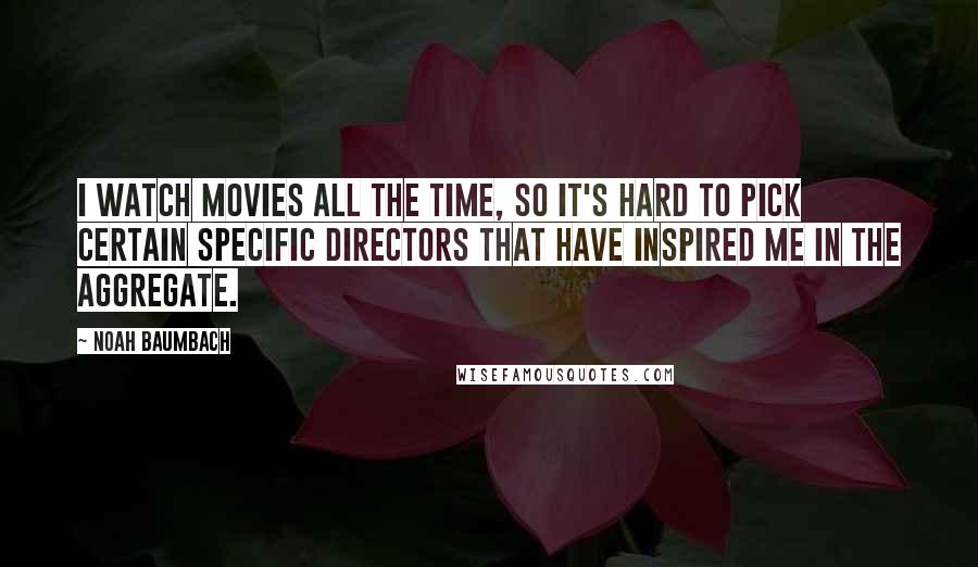 Noah Baumbach Quotes: I watch movies all the time, so it's hard to pick certain specific directors that have inspired me in the aggregate.