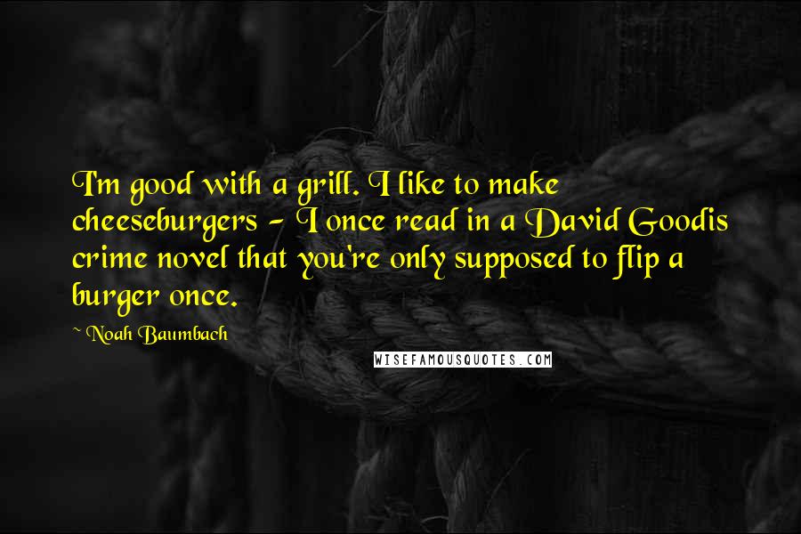 Noah Baumbach Quotes: I'm good with a grill. I like to make cheeseburgers - I once read in a David Goodis crime novel that you're only supposed to flip a burger once.