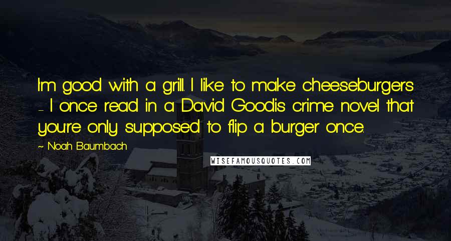 Noah Baumbach Quotes: I'm good with a grill. I like to make cheeseburgers - I once read in a David Goodis crime novel that you're only supposed to flip a burger once.