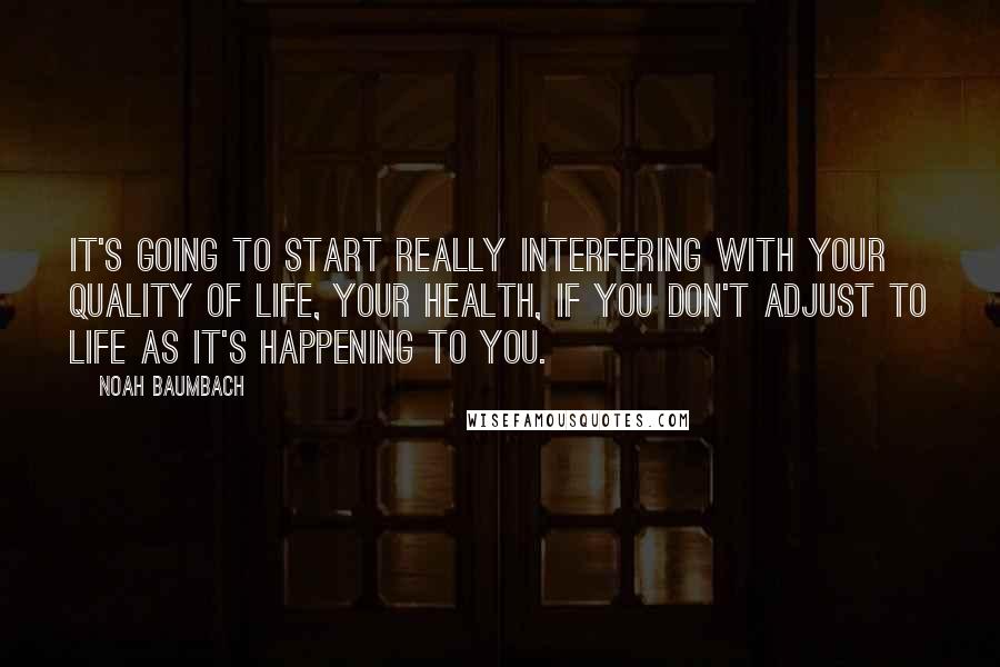 Noah Baumbach Quotes: It's going to start really interfering with your quality of life, your health, if you don't adjust to life as it's happening to you.