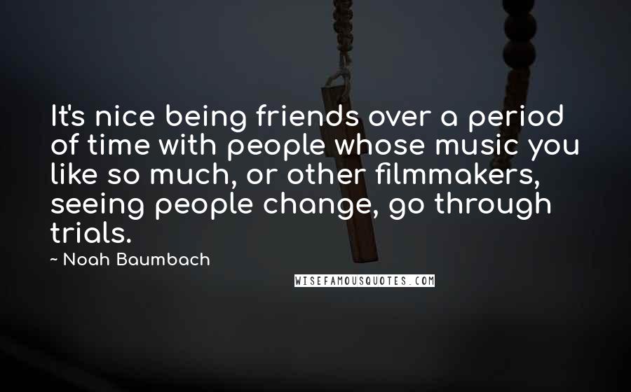 Noah Baumbach Quotes: It's nice being friends over a period of time with people whose music you like so much, or other filmmakers, seeing people change, go through trials.