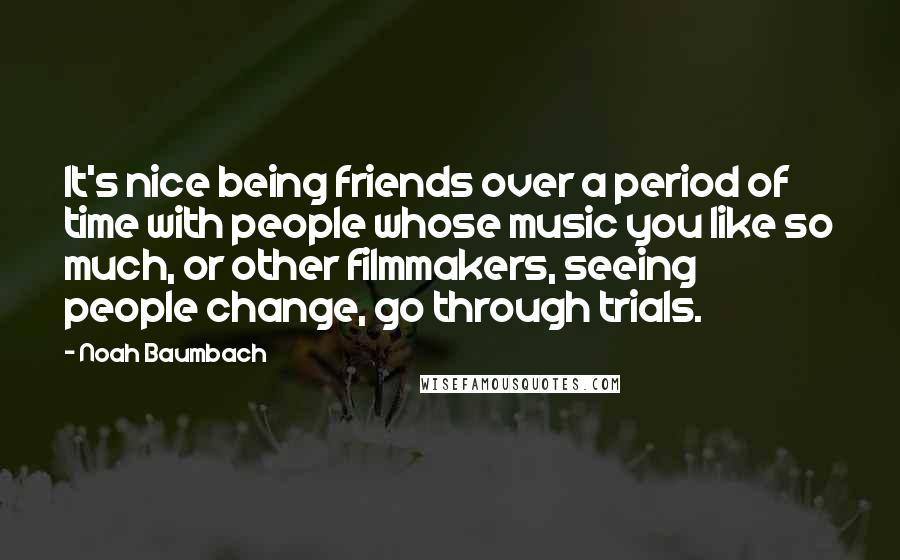 Noah Baumbach Quotes: It's nice being friends over a period of time with people whose music you like so much, or other filmmakers, seeing people change, go through trials.