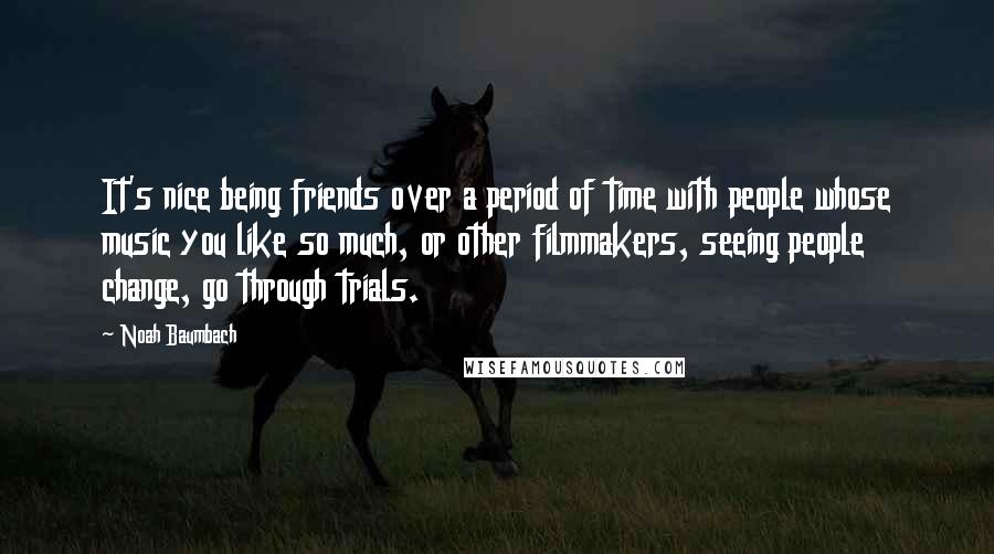 Noah Baumbach Quotes: It's nice being friends over a period of time with people whose music you like so much, or other filmmakers, seeing people change, go through trials.