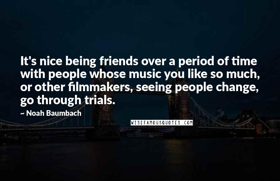 Noah Baumbach Quotes: It's nice being friends over a period of time with people whose music you like so much, or other filmmakers, seeing people change, go through trials.
