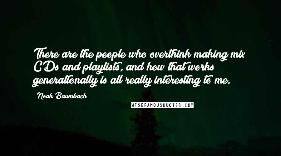 Noah Baumbach Quotes: There are the people who overthink making mix CDs and playlists, and how that works generationally is all really interesting to me.