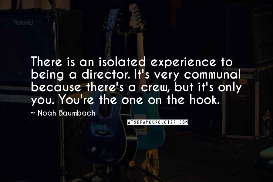 Noah Baumbach Quotes: There is an isolated experience to being a director. It's very communal because there's a crew, but it's only you. You're the one on the hook.