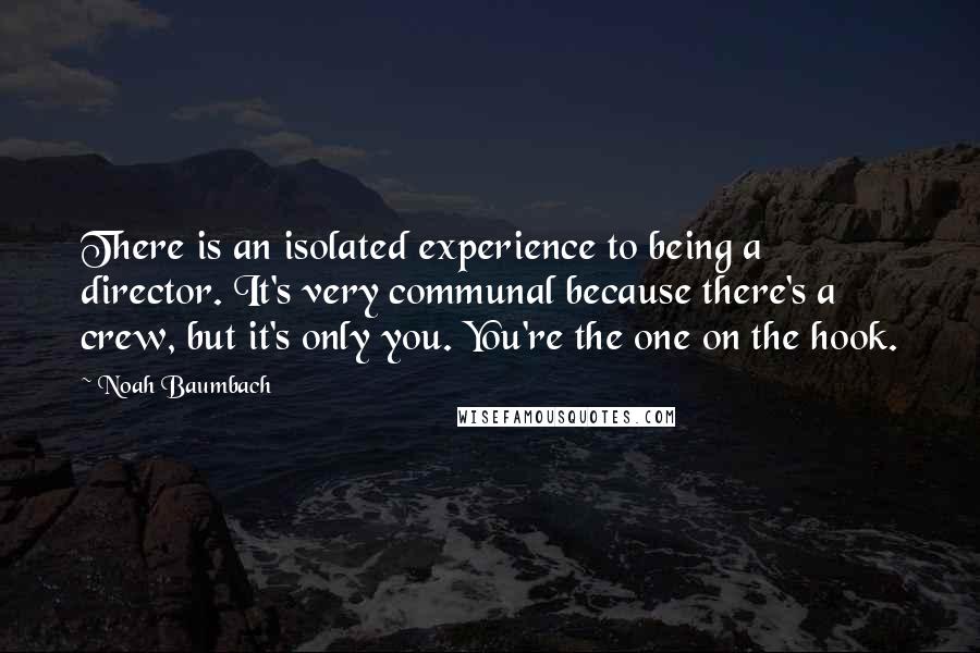 Noah Baumbach Quotes: There is an isolated experience to being a director. It's very communal because there's a crew, but it's only you. You're the one on the hook.