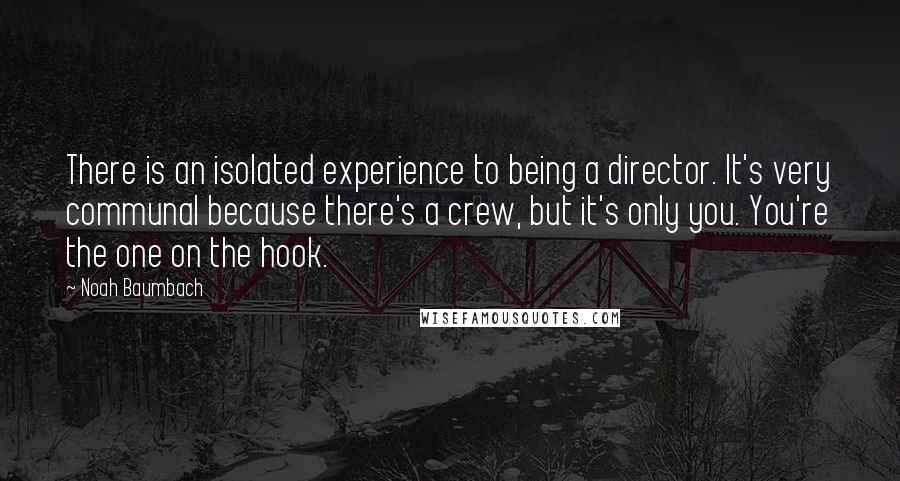 Noah Baumbach Quotes: There is an isolated experience to being a director. It's very communal because there's a crew, but it's only you. You're the one on the hook.