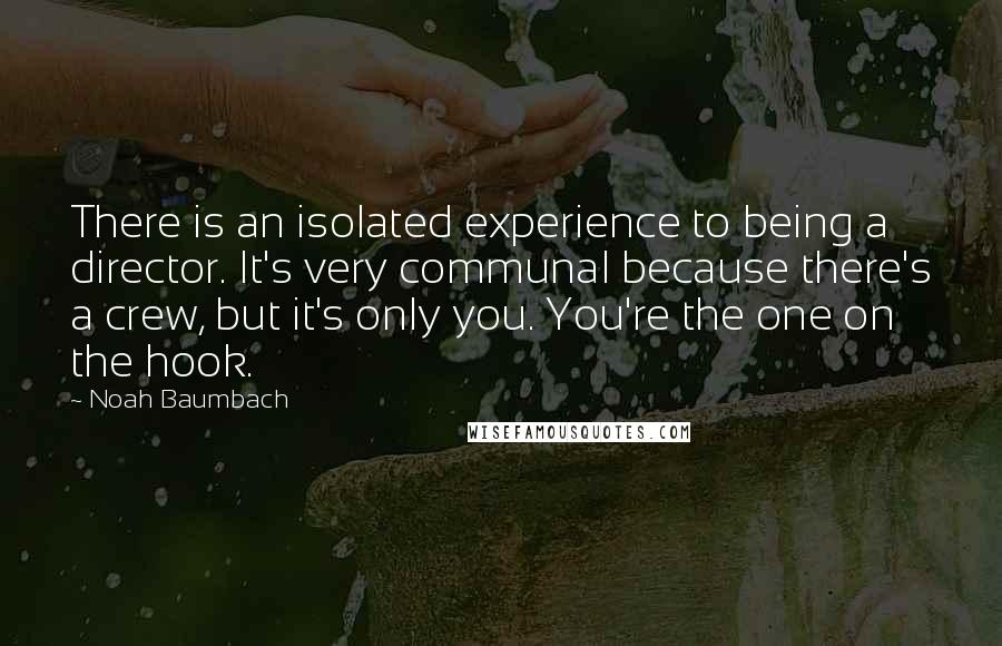 Noah Baumbach Quotes: There is an isolated experience to being a director. It's very communal because there's a crew, but it's only you. You're the one on the hook.