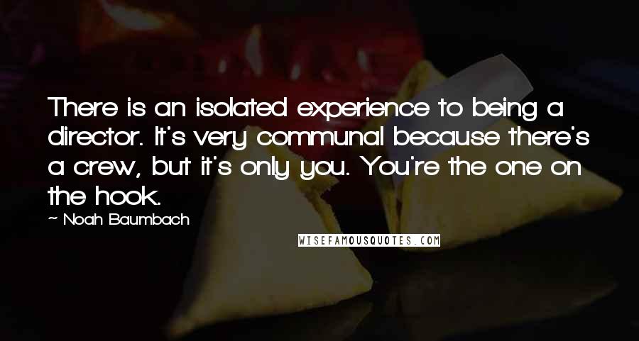 Noah Baumbach Quotes: There is an isolated experience to being a director. It's very communal because there's a crew, but it's only you. You're the one on the hook.