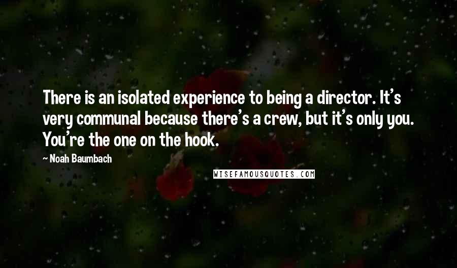 Noah Baumbach Quotes: There is an isolated experience to being a director. It's very communal because there's a crew, but it's only you. You're the one on the hook.