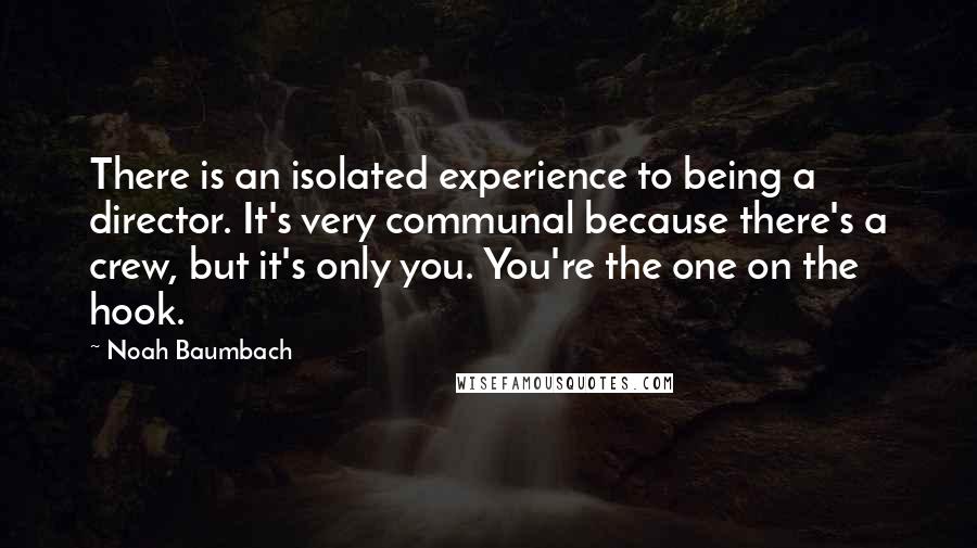 Noah Baumbach Quotes: There is an isolated experience to being a director. It's very communal because there's a crew, but it's only you. You're the one on the hook.