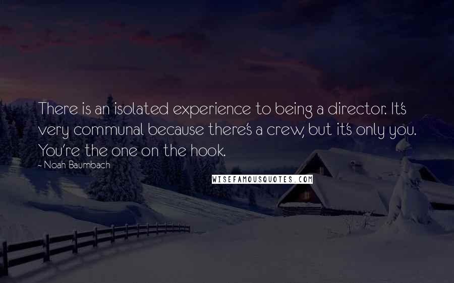 Noah Baumbach Quotes: There is an isolated experience to being a director. It's very communal because there's a crew, but it's only you. You're the one on the hook.