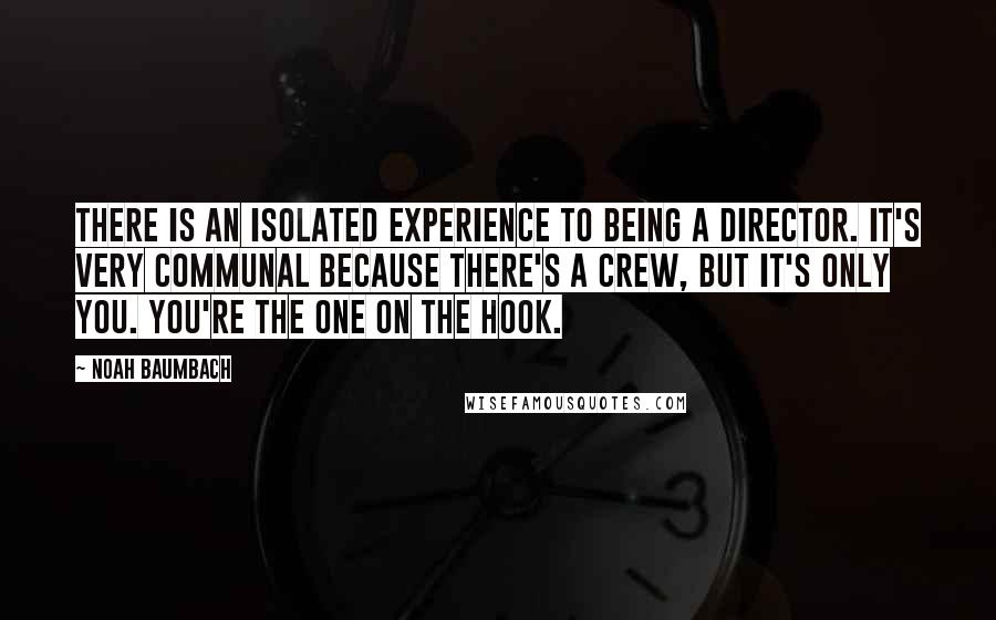 Noah Baumbach Quotes: There is an isolated experience to being a director. It's very communal because there's a crew, but it's only you. You're the one on the hook.