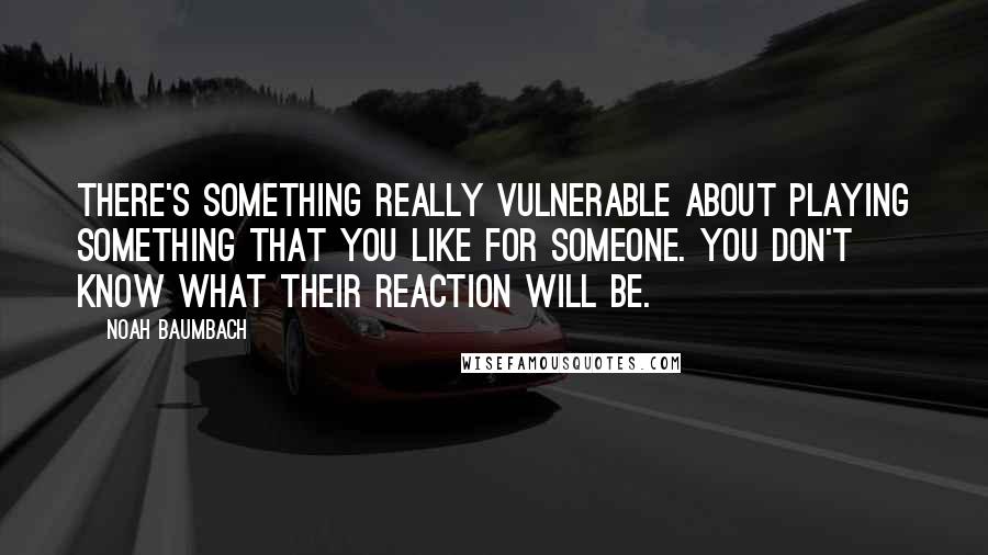 Noah Baumbach Quotes: There's something really vulnerable about playing something that you like for someone. You don't know what their reaction will be.