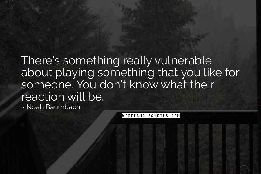 Noah Baumbach Quotes: There's something really vulnerable about playing something that you like for someone. You don't know what their reaction will be.