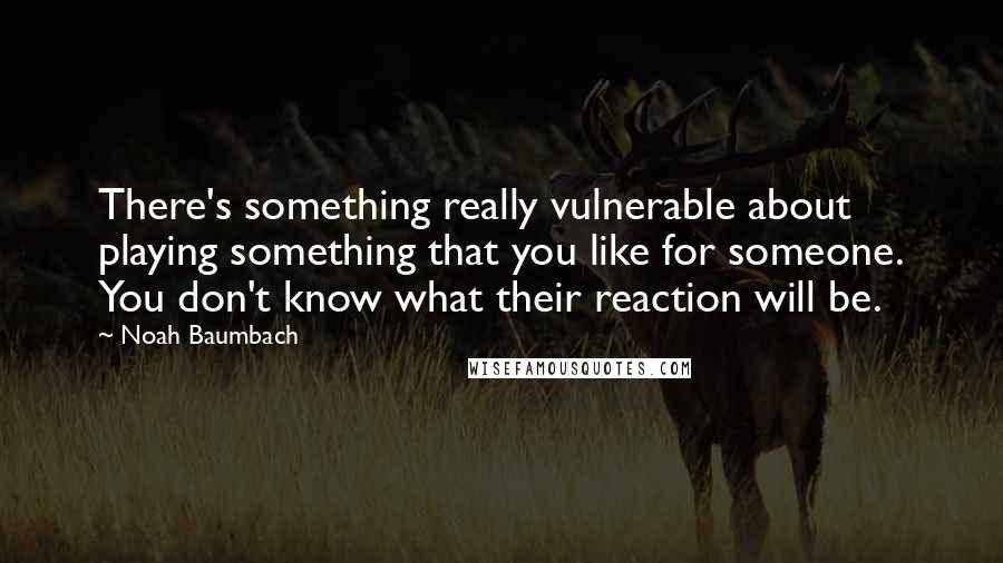 Noah Baumbach Quotes: There's something really vulnerable about playing something that you like for someone. You don't know what their reaction will be.