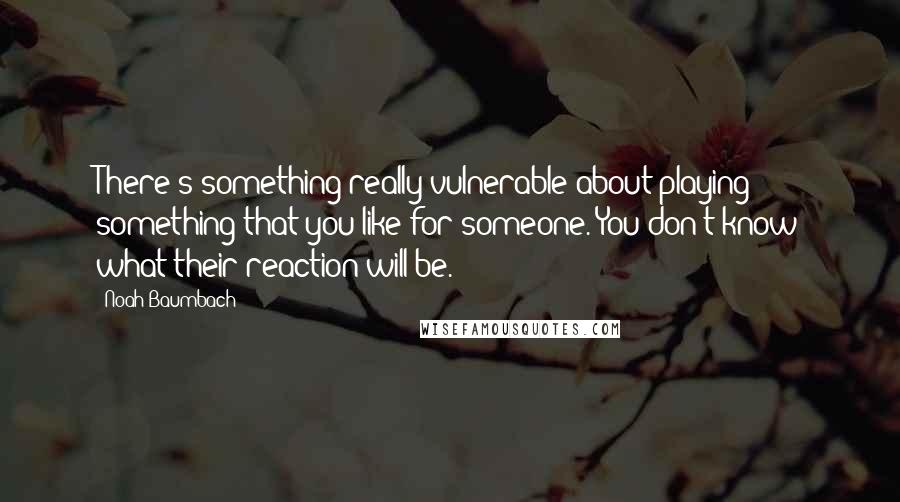 Noah Baumbach Quotes: There's something really vulnerable about playing something that you like for someone. You don't know what their reaction will be.