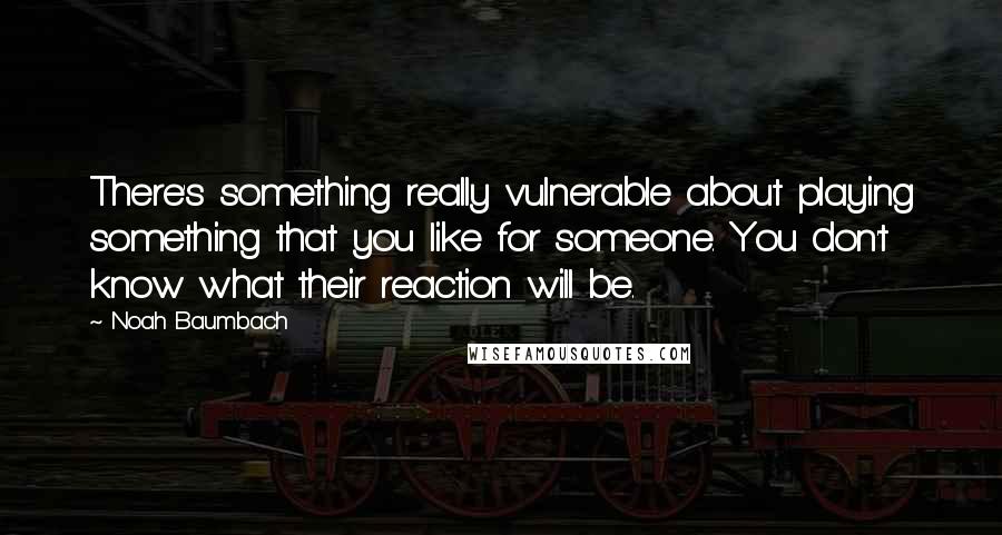 Noah Baumbach Quotes: There's something really vulnerable about playing something that you like for someone. You don't know what their reaction will be.