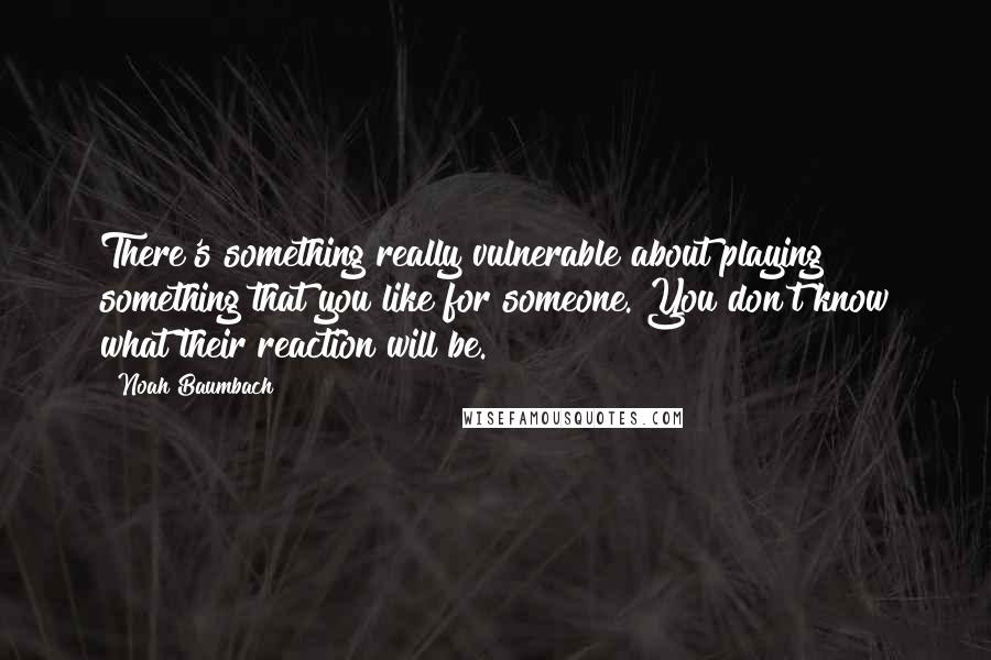 Noah Baumbach Quotes: There's something really vulnerable about playing something that you like for someone. You don't know what their reaction will be.