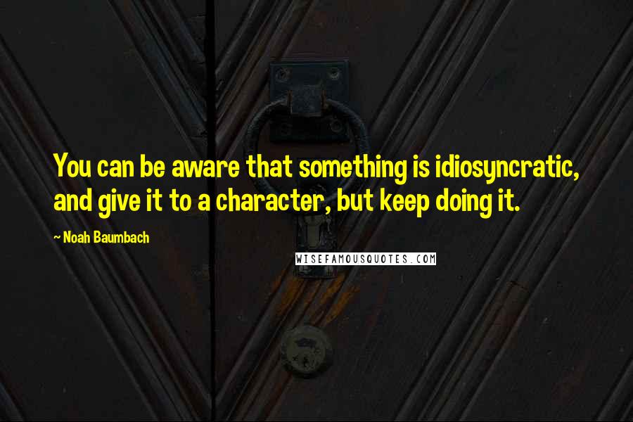 Noah Baumbach Quotes: You can be aware that something is idiosyncratic, and give it to a character, but keep doing it.