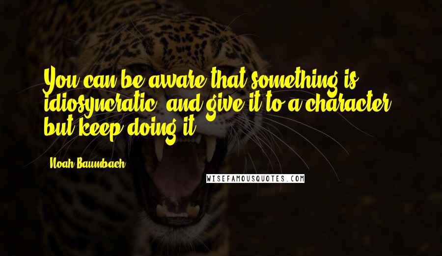 Noah Baumbach Quotes: You can be aware that something is idiosyncratic, and give it to a character, but keep doing it.