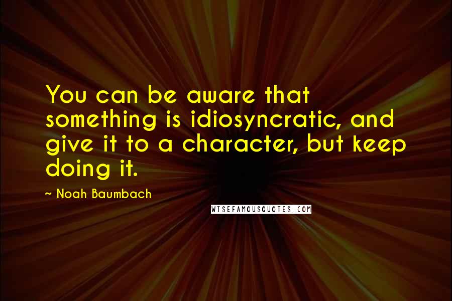 Noah Baumbach Quotes: You can be aware that something is idiosyncratic, and give it to a character, but keep doing it.