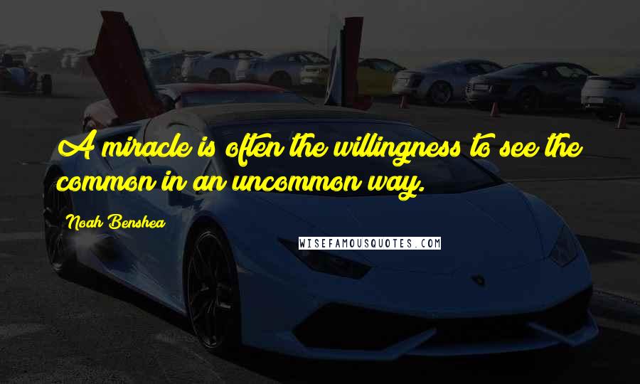 Noah Benshea Quotes: A miracle is often the willingness to see the common in an uncommon way.