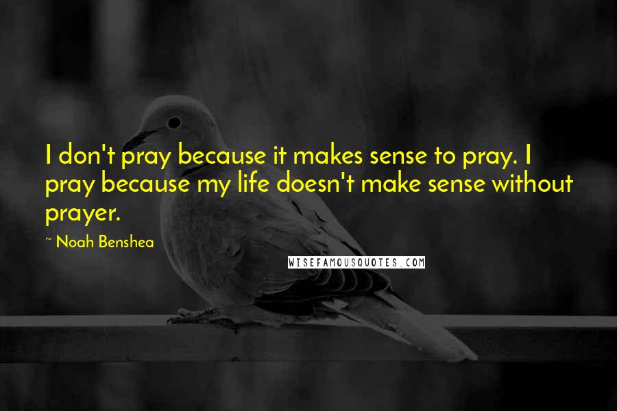 Noah Benshea Quotes: I don't pray because it makes sense to pray. I pray because my life doesn't make sense without prayer.
