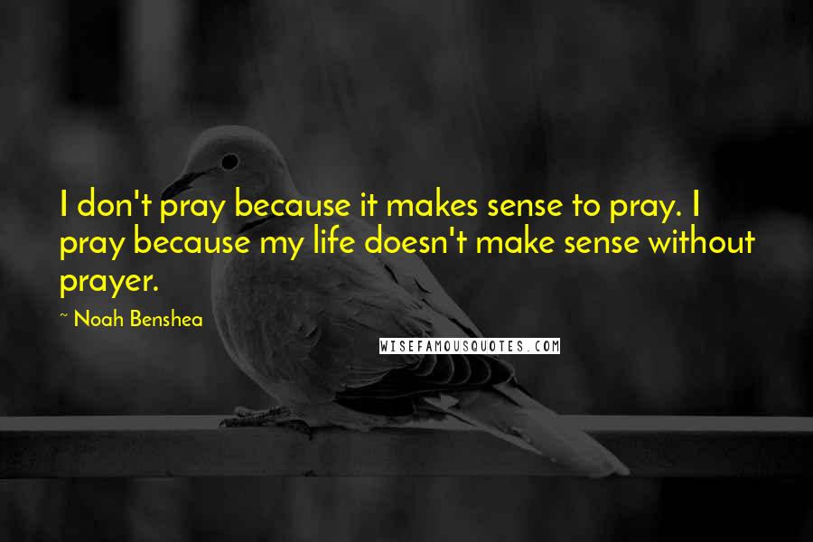 Noah Benshea Quotes: I don't pray because it makes sense to pray. I pray because my life doesn't make sense without prayer.