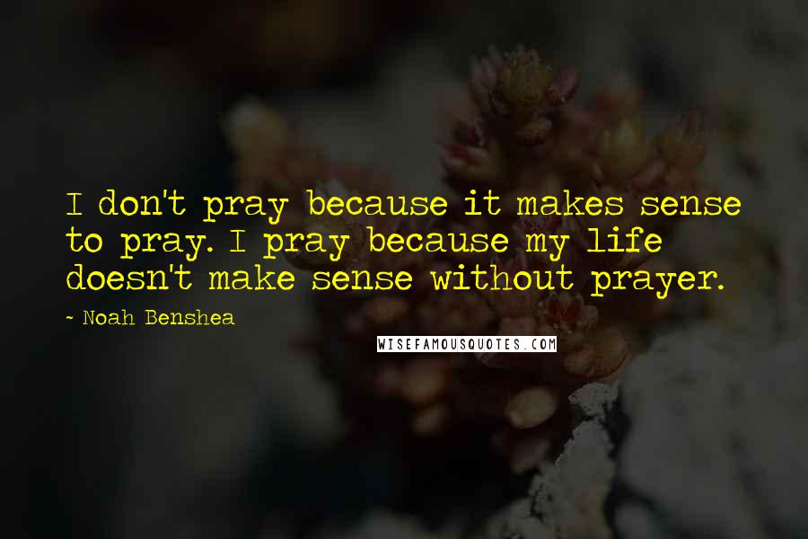 Noah Benshea Quotes: I don't pray because it makes sense to pray. I pray because my life doesn't make sense without prayer.