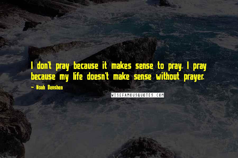 Noah Benshea Quotes: I don't pray because it makes sense to pray. I pray because my life doesn't make sense without prayer.