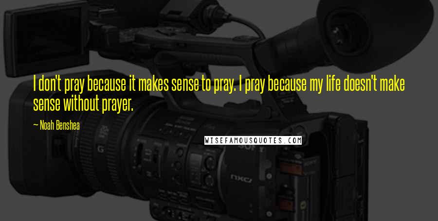 Noah Benshea Quotes: I don't pray because it makes sense to pray. I pray because my life doesn't make sense without prayer.