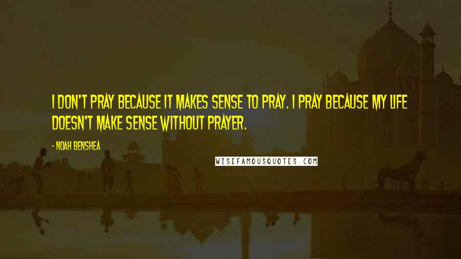 Noah Benshea Quotes: I don't pray because it makes sense to pray. I pray because my life doesn't make sense without prayer.