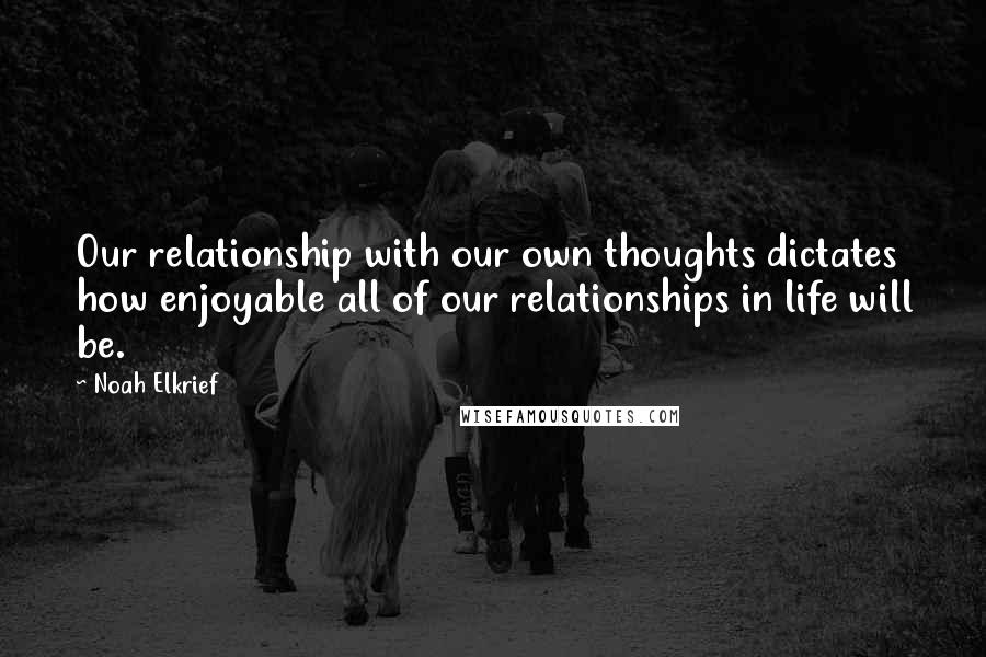 Noah Elkrief Quotes: Our relationship with our own thoughts dictates how enjoyable all of our relationships in life will be.