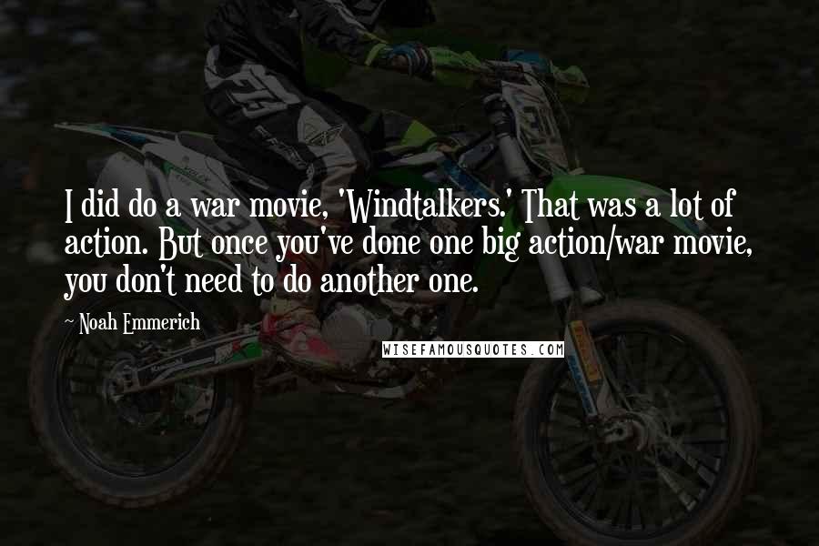 Noah Emmerich Quotes: I did do a war movie, 'Windtalkers.' That was a lot of action. But once you've done one big action/war movie, you don't need to do another one.