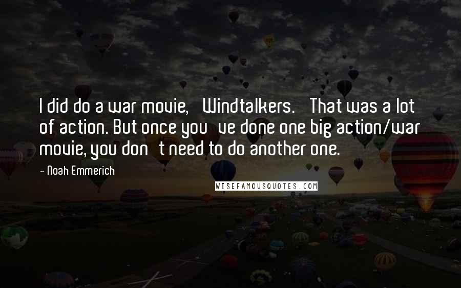 Noah Emmerich Quotes: I did do a war movie, 'Windtalkers.' That was a lot of action. But once you've done one big action/war movie, you don't need to do another one.