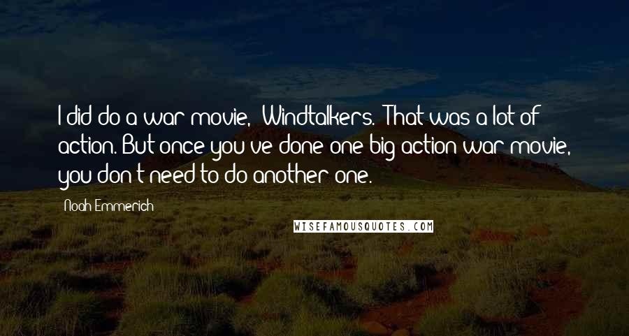 Noah Emmerich Quotes: I did do a war movie, 'Windtalkers.' That was a lot of action. But once you've done one big action/war movie, you don't need to do another one.