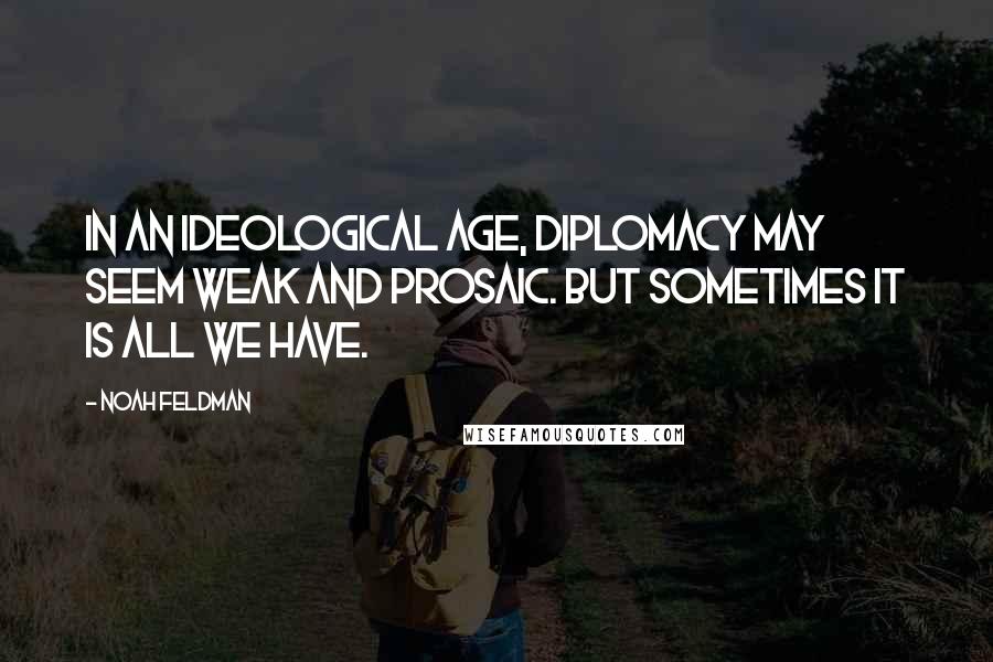 Noah Feldman Quotes: In an ideological age, diplomacy may seem weak and prosaic. But sometimes it is all we have.