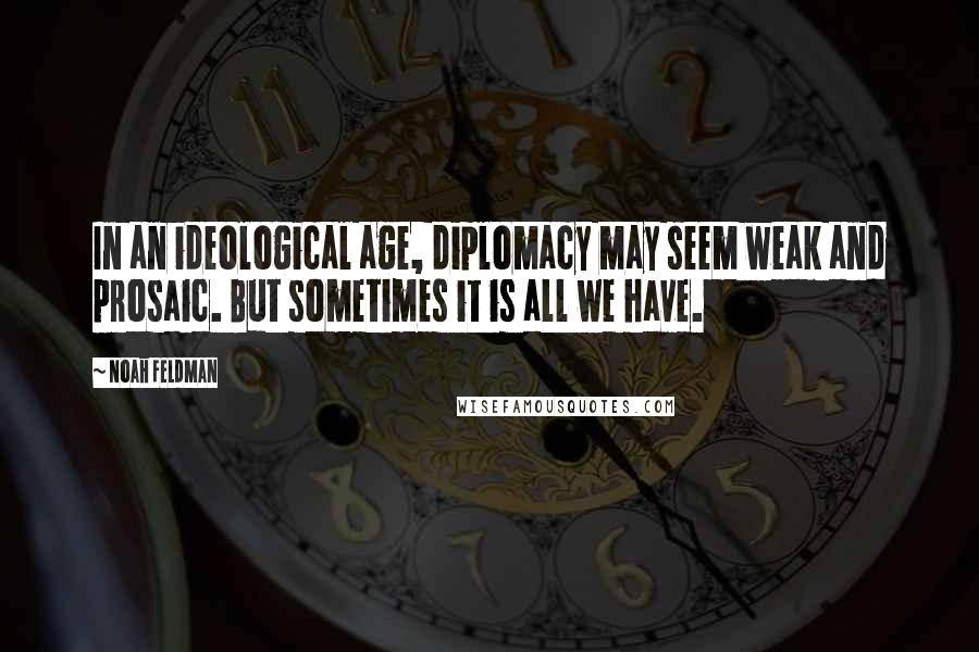 Noah Feldman Quotes: In an ideological age, diplomacy may seem weak and prosaic. But sometimes it is all we have.