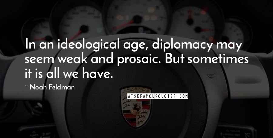 Noah Feldman Quotes: In an ideological age, diplomacy may seem weak and prosaic. But sometimes it is all we have.