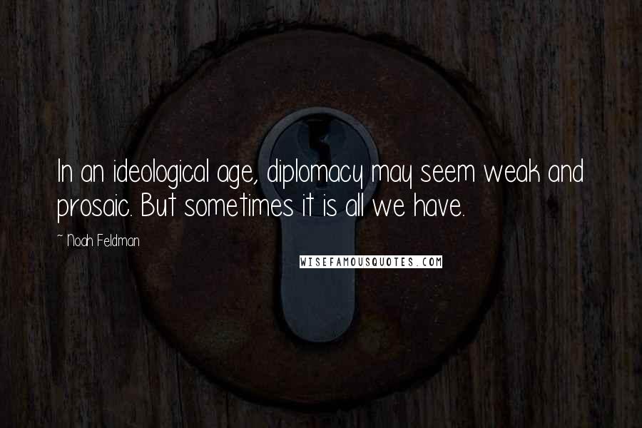 Noah Feldman Quotes: In an ideological age, diplomacy may seem weak and prosaic. But sometimes it is all we have.