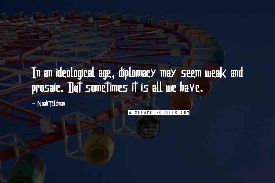 Noah Feldman Quotes: In an ideological age, diplomacy may seem weak and prosaic. But sometimes it is all we have.