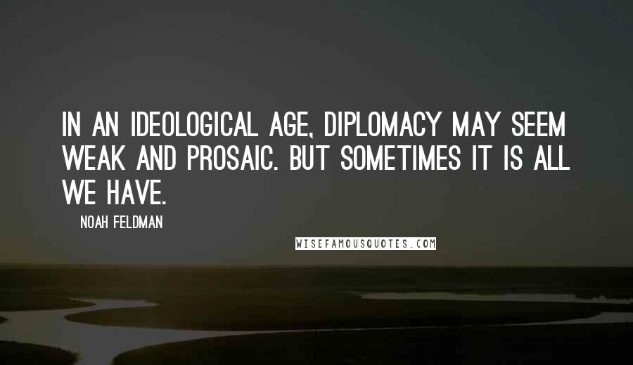 Noah Feldman Quotes: In an ideological age, diplomacy may seem weak and prosaic. But sometimes it is all we have.