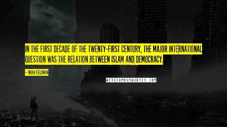 Noah Feldman Quotes: In the first decade of the twenty-first century, the major international question was the relation between Islam and democracy.